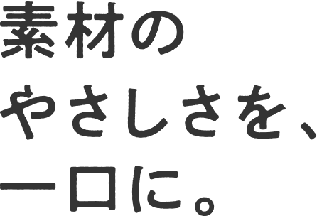 素材のやさしさを、一口に。